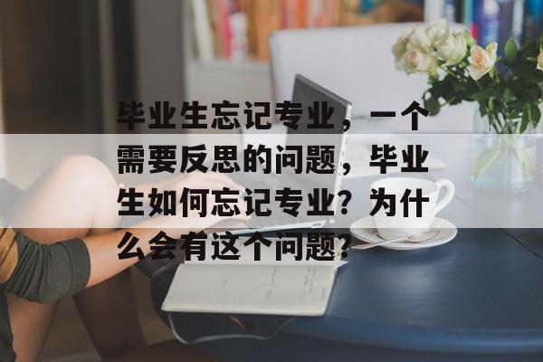 毕业生忘记专业,一个需要反思的问题,毕业生如何忘记专业?为什么会有这个问题? 毕业生忘记专业,一个需要反思的问题,毕业生如何忘记专业?为什么会有这个问题?