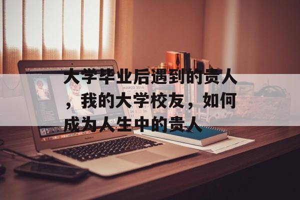 大学毕业后遇到的贵人,我的大学校友,如何成为人生中的贵人 大学毕业后遇到的贵人,我的大学校友,如何成为人生中的贵人