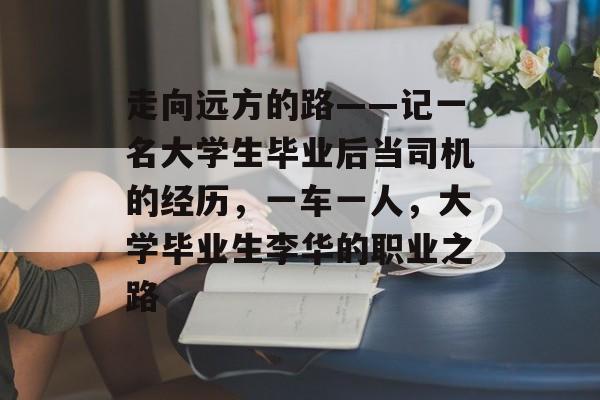 走向远方的路——记一名大学生毕业后当司机的经历，一车一人，大学毕业生李华的职业之路