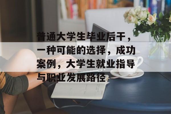 普通大学生毕业后干，一种可能的选择，成功案例，大学生就业指导与职业发展路径