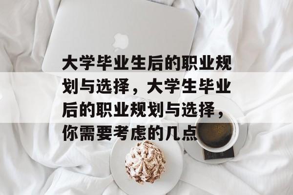 大学毕业生后的职业规划与选择，大学生毕业后的职业规划与选择，你需要考虑的几点