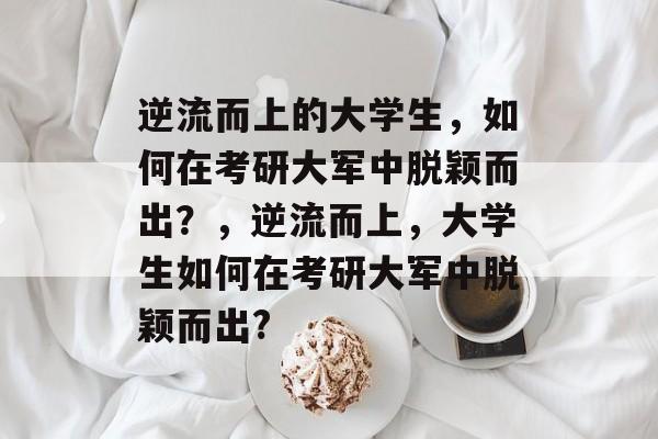 逆流而上的大学生，如何在考研大军中脱颖而出？，逆流而上，大学生如何在考研大军中脱颖而出?