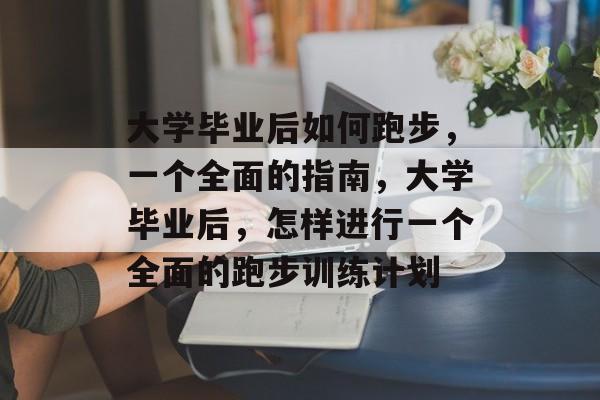 大学毕业后如何跑步，一个全面的指南，大学毕业后，怎样进行一个全面的跑步训练计划