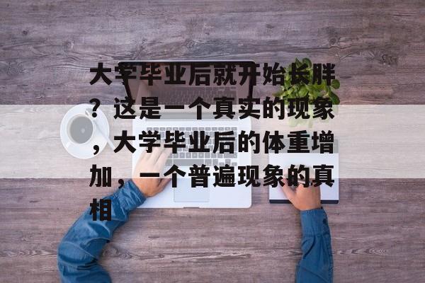 大学毕业后就开始长胖？这是一个真实的现象，大学毕业后的体重增加，一个普遍现象的真相