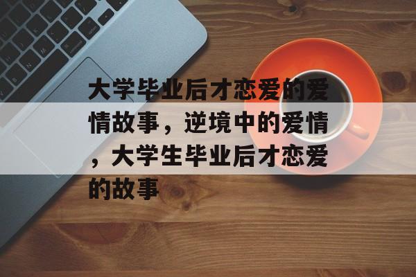 大学毕业后才恋爱的爱情故事,逆境中的爱情,大学生毕业后才恋爱的故事 大学毕业后才恋爱的爱情故事,逆境中的爱情,大学生毕业后才恋爱的故事