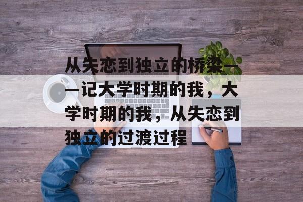 从失恋到独立的桥梁——记大学时期的我,大学时期的我,从失恋到独立的过渡过程 从失恋到独立的桥梁——记大学时期的我,大学时期的我,从失恋到独立的过渡过程