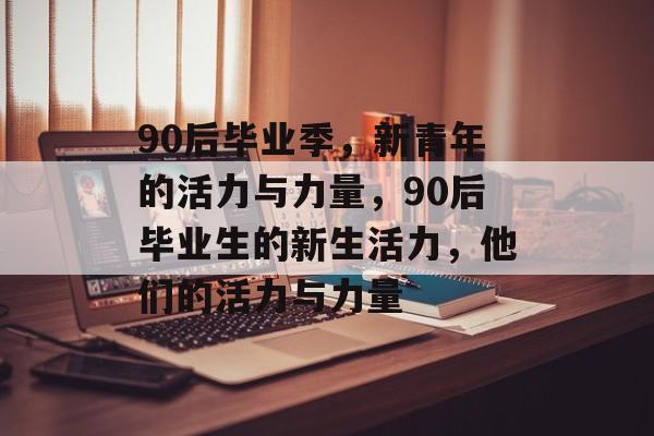 90后毕业季,新青年的活力与力量,90后毕业生的新生活力,他们的活力与力量 90后毕业季,新青年的活力与力量,90后毕业生的新生活力,他们的活力与力量