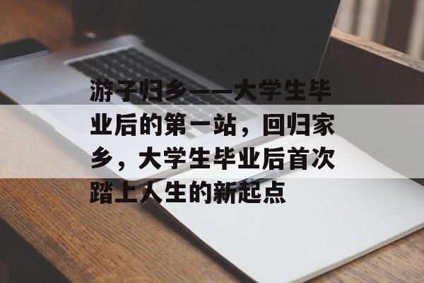 游子归乡——大学生毕业后的第一站,回归家乡,大学生毕业后首次踏上人生的新起点 游子归乡——大学生毕业后的第一站,回归家乡,大学生毕业后首次踏上人生的新起点