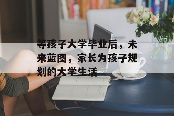 等孩子大学毕业后，未来蓝图，家长为孩子规划的大学生活
