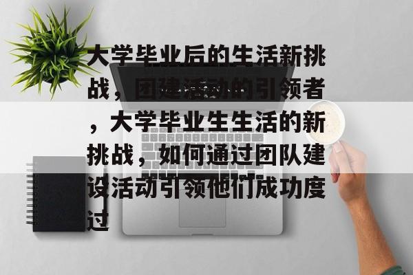 大学毕业后的生活新挑战,团建活动的引领者,大学毕业生生活的新挑战,如何通过团队建设活动引领他们成功度过 大学毕业后的生活新挑战,团建活动的引领者,大学毕业生生活的新挑战,如何通过团队建设活动引领他们成功度过