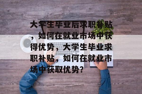 大学生毕业后求职补贴，如何在就业市场中获得优势，大学生毕业求职补贴，如何在就业市场中获取优势？