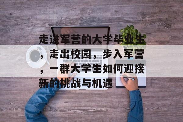 走进军营的大学毕业生,走出校园,步入军营,一群大学生如何迎接新的挑战与机遇 走进军营的大学毕业生,走出校园,步入军营,一群大学生如何迎接新的挑战与机遇