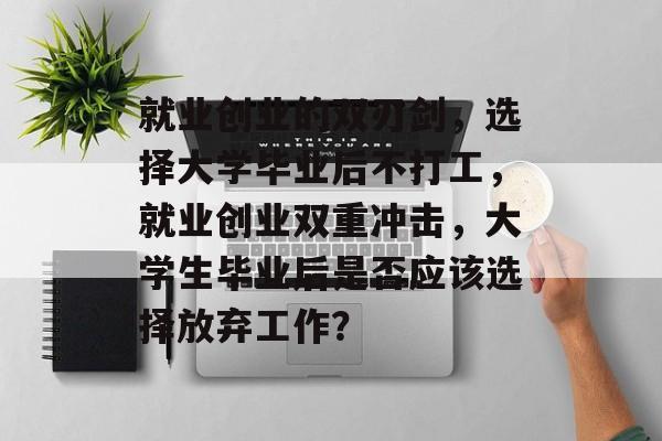 就业创业的双刃剑,选择大学毕业后不打工,就业创业双重冲击,大学生毕业后是否应该选择放弃工作? 就业创业的双刃剑,选择大学毕业后不打工,就业创业双重冲击,大学生毕业后是否应该选择放弃工作?