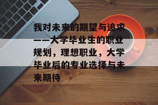 我对未来的期望与追求——大学毕业生的职业规划，理想职业，大学毕业后的专业选择与未来期待