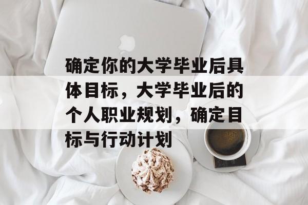 确定你的大学毕业后具体目标,大学毕业后的个人职业规划,确定目标与行动计划 确定你的大学毕业后具体目标,大学毕业后的个人职业规划,确定目标与行动计划