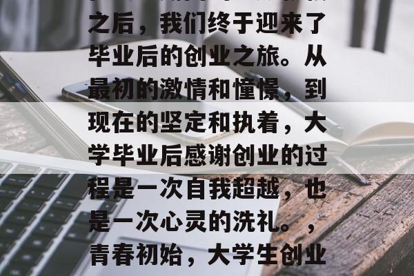 在大学期间的辛勤耕耘之后，我们终于迎来了毕业后的创业之旅。从最初的激情和憧憬，到现在的坚定和执着，大学毕业后感谢创业的过程是一次自我超越，也是一次心灵的洗礼。，青春初始，大学生创业的艰难历程与收获