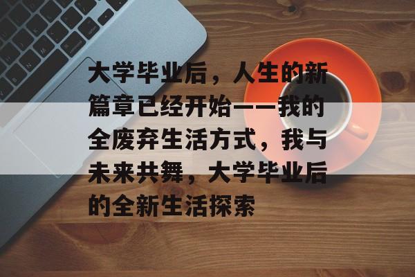 大学毕业后,人生的新篇章已经开始——我的全废弃生活方式,我与未来共舞,大学毕业后的全新生活探索 大学毕业后,人生的新篇章已经开始——我的全废弃生活方式,我与未来共舞,大学毕业后的全新生活探索