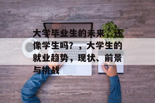 大学毕业生的未来,还像学生吗?,大学生的就业趋势,现状、前景与挑战 大学毕业生的未来,还像学生吗?,大学生的就业趋势,现状、前景与挑战