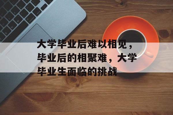 大学毕业后难以相见,毕业后的相聚难,大学毕业生面临的挑战 大学毕业后难以相见,毕业后的相聚难,大学毕业生面临的挑战