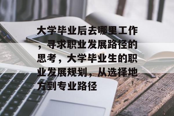 大学毕业后去哪里工作,寻求职业发展路径的思考,大学毕业生的职业发展规划,从选择地方到专业路径 大学毕业后去哪里工作,寻求职业发展路径的思考,大学毕业生的职业发展规划,从选择地方到专业路径