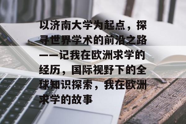 以济南大学为起点,探寻世界学术的前沿之路——记我在欧洲求学的经历,国际视野下的全球知识探索,我在欧洲求学的故事 以济南大学为起点,探寻世界学术的前沿之路——记我在欧洲求学的经历,国际视野下的全球知识探索,我在欧洲求学的故事