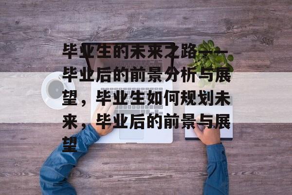 毕业生的未来之路——毕业后的前景分析与展望，毕业生如何规划未来，毕业后的前景与展望