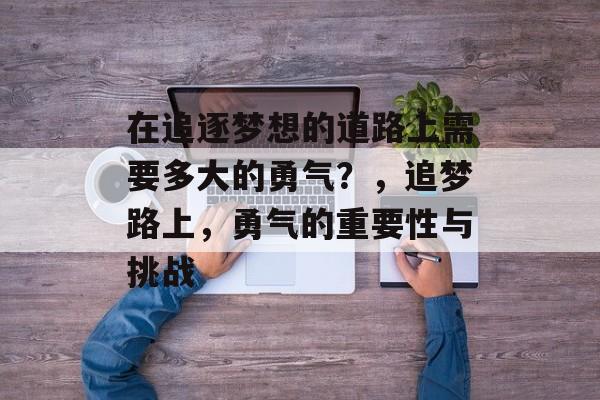 在追逐梦想的道路上需要多大的勇气?,追梦路上,勇气的重要性与挑战 在追逐梦想的道路上需要多大的勇气?,追梦路上,勇气的重要性与挑战