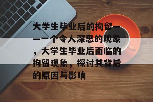大学生毕业后的拘留——一个令人深思的现象,大学生毕业后面临的拘留现象,探讨其背后的原因与影响 大学生毕业后的拘留——一个令人深思的现象,大学生毕业后面临的拘留现象,探讨其背后的原因与影响