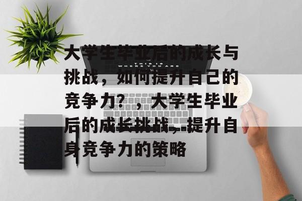 大学生毕业后的成长与挑战,如何提升自己的竞争力?,大学生毕业后的成长挑战,提升自身竞争力的策略 大学生毕业后的成长与挑战,如何提升自己的竞争力?,大学生毕业后的成长挑战,提升自身竞争力的策略