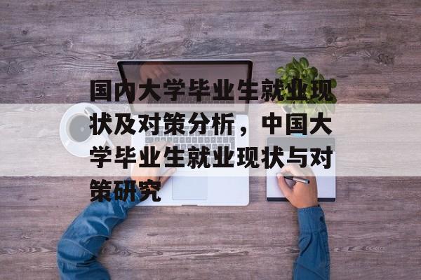国内大学毕业生就业现状及对策分析，中国大学毕业生就业现状与对策研究