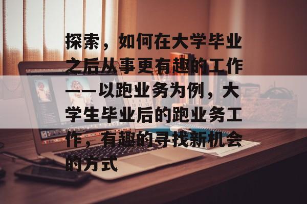 探索，如何在大学毕业之后从事更有趣的工作——以跑业务为例，大学生毕业后的跑业务工作，有趣的寻找新机会的方式