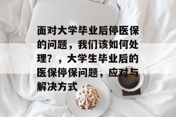 面对大学毕业后停医保的问题，我们该如何处理？，大学生毕业后的医保停保问题，应对与解决方式