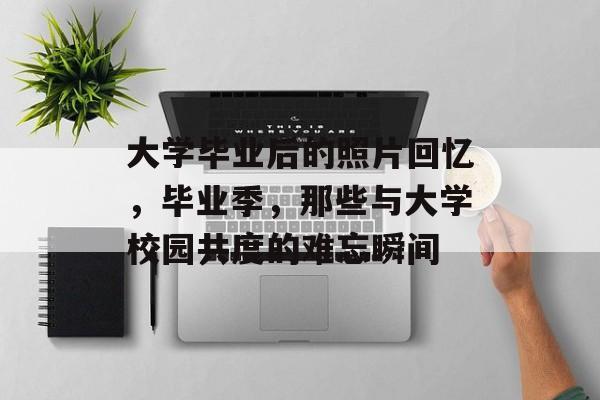 大学毕业后的照片回忆,毕业季,那些与大学校园共度的难忘瞬间 大学毕业后的照片回忆,毕业季,那些与大学校园共度的难忘瞬间