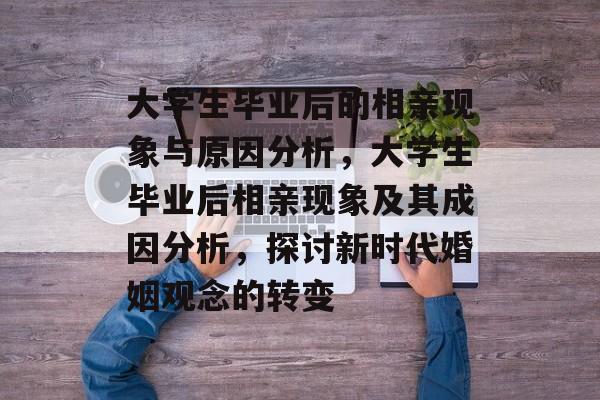 大学生毕业后的相亲现象与原因分析,大学生毕业后相亲现象及其成因分析,探讨新时代婚姻观念的转变 大学生毕业后的相亲现象与原因分析,大学生毕业后相亲现象及其成因分析,探讨新时代婚姻观念的转变