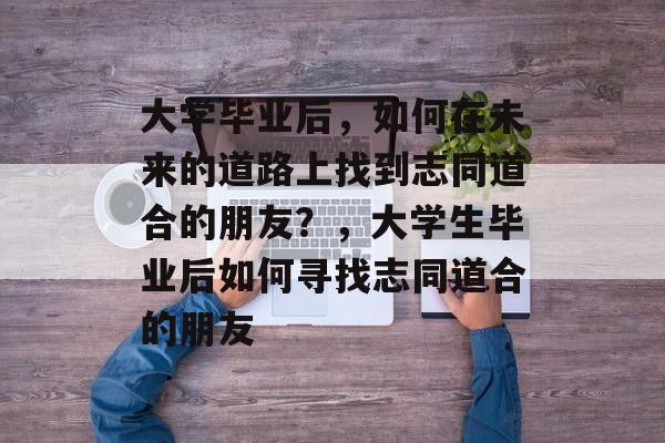 大学毕业后,如何在未来的道路上找到志同道合的朋友?,大学生毕业后如何寻找志同道合的朋友 大学毕业后,如何在未来的道路上找到志同道合的朋友?,大学生毕业后如何寻找志同道合的朋友