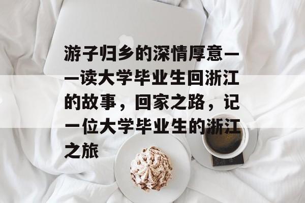 游子归乡的深情厚意——读大学毕业生回浙江的故事，回家之路，记一位大学毕业生的浙江之旅