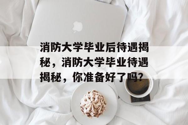 消防大学毕业后待遇揭秘,消防大学毕业待遇揭秘,你准备好了吗? 消防大学毕业后待遇揭秘,消防大学毕业待遇揭秘,你准备好了吗?