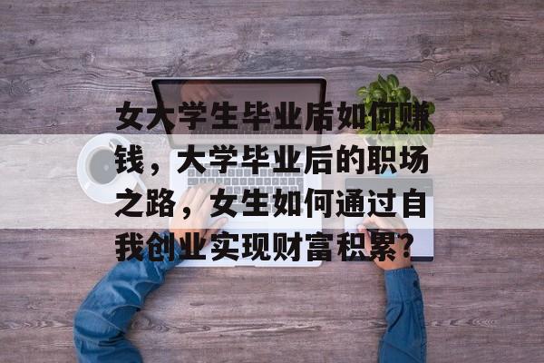 女大学生毕业后如何赚钱,大学毕业后的职场之路,女生如何通过自我创业实现财富积累? 女大学生毕业后如何赚钱,大学毕业后的职场之路,女生如何通过自我创业实现财富积累?