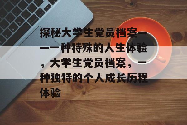 探秘大学生党员档案——一种特殊的人生体验，大学生党员档案，一种独特的个人成长历程体验