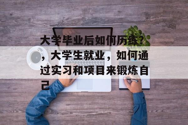 大学毕业后如何历练?,大学生就业,如何通过实习和项目来锻炼自己 大学毕业后如何历练?,大学生就业,如何通过实习和项目来锻炼自己