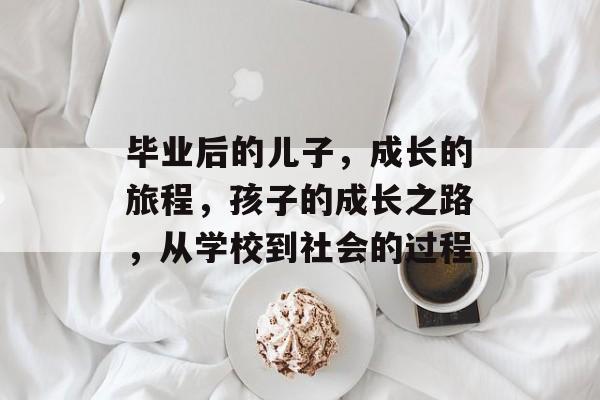毕业后的儿子，成长的旅程，孩子的成长之路，从学校到社会的过程