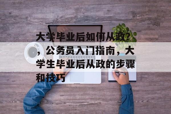 大学毕业后如何从政?,公务员入门指南,大学生毕业后从政的步骤和技巧 大学毕业后如何从政?,公务员入门指南,大学生毕业后从政的步骤和技巧