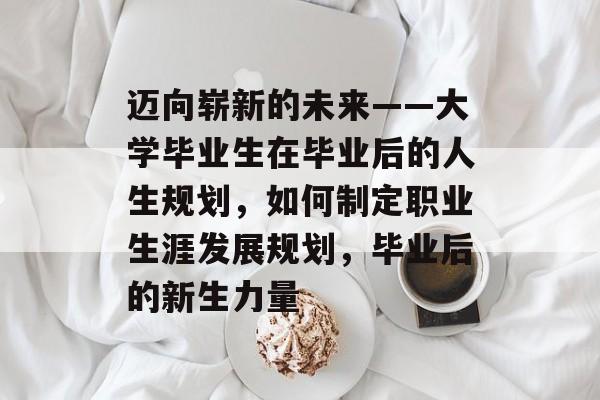 迈向崭新的未来——大学毕业生在毕业后的人生规划，如何制定职业生涯发展规划，毕业后的新生力量