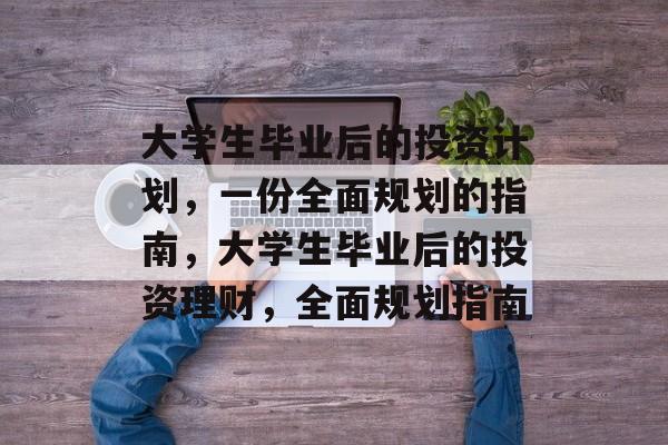 大学生毕业后的投资计划，一份全面规划的指南，大学生毕业后的投资理财，全面规划指南