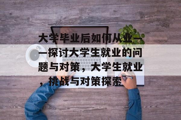 大学毕业后如何从业——探讨大学生就业的问题与对策,大学生就业,挑战与对策探索 大学毕业后如何从业——探讨大学生就业的问题与对策,大学生就业,挑战与对策探索