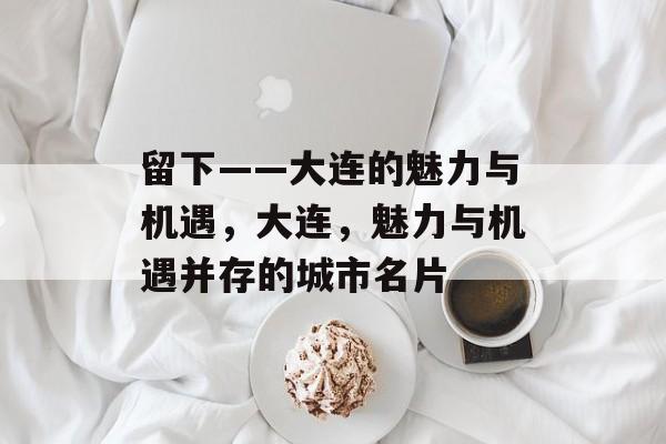 留下——大连的魅力与机遇,大连,魅力与机遇并存的城市名片 留下——大连的魅力与机遇,大连,魅力与机遇并存的城市名片
