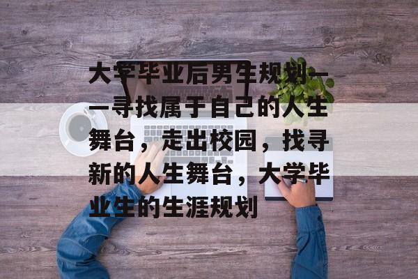 大学毕业后男生规划——寻找属于自己的人生舞台,走出校园,找寻新的人生舞台,大学毕业生的生涯规划 大学毕业后男生规划——寻找属于自己的人生舞台,走出校园,找寻新的人生舞台,大学毕业生的生涯规划