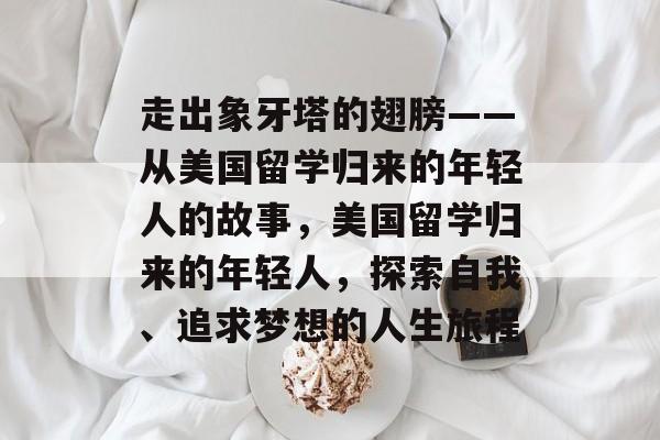 走出象牙塔的翅膀——从美国留学归来的年轻人的故事,美国留学归来的年轻人,探索自我、追求梦想的人生旅程 走出象牙塔的翅膀——从美国留学归来的年轻人的故事,美国留学归来的年轻人,探索自我、追求梦想的人生旅程