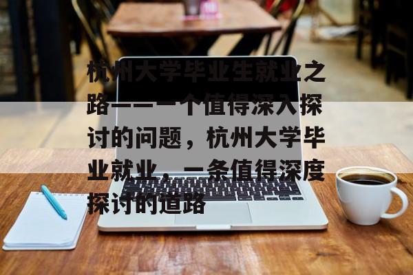 杭州大学毕业生就业之路——一个值得深入探讨的问题，杭州大学毕业就业，一条值得深度探讨的道路