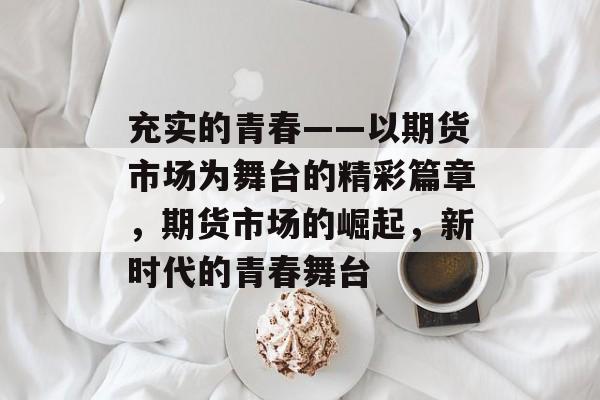 充实的青春——以期货市场为舞台的精彩篇章,期货市场的崛起,新时代的青春舞台 充实的青春——以期货市场为舞台的精彩篇章,期货市场的崛起,新时代的青春舞台